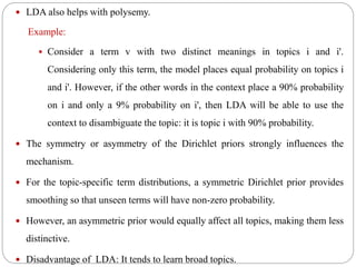  LDA also helps with polysemy.
Example:
 Consider a term v with two distinct meanings in topics i and i'.
Considering only this term, the model places equal probability on topics i
and i'. However, if the other words in the context place a 90% probability
on i and only a 9% probability on i', then LDA will be able to use the
context to disambiguate the topic: it is topic i with 90% probability.
 The symmetry or asymmetry of the Dirichlet priors strongly influences the
mechanism.
 For the topic-specific term distributions, a symmetric Dirichlet prior provides
smoothing so that unseen terms will have non-zero probability.
 However, an asymmetric prior would equally affect all topics, making them less
distinctive.
 Disadvantage of LDA: It tends to learn broad topics.
 