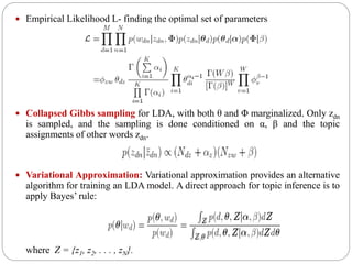  Empirical Likelihood L- finding the optimal set of parameters
 Collapsed Gibbs sampling for LDA, with both θ and Φ marginalized. Only zdn
is sampled, and the sampling is done conditioned on α, β and the topic
assignments of other words zdn.
 Variational Approximation: Variational approximation provides an alternative
algorithm for training an LDA model. A direct approach for topic inference is to
apply Bayes’ rule:
where Z = {z1, z2, . . . , zN}.
 