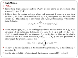  Topic Models:
1. PLSA
 Probabilistic latent semantic analysis (PLSA) is also known as probabilistic latent
semantic indexing (PLSI).
 Different from the mixture unigram, where each document di connects to one latent
variable Zi, in PLSA, each observed term wj in di corresponds to a different latent
variable Zi,j . The probability of observation term wj in di is then defined by the mixture
in the following:
 where p(k|di) = p(zi,j = k) is the mixing proportion of different topics for di, βk is the
parameter set for multinomial distribution over terms for topic k, and p(wj |βk) = βk,j .
p(k|di) is usually denoted by the parameter θi,k, and Zi,j is then following the discrete
distribution with K-d vector parameter θi = (θi,1, . . . , θi,K ). The joint probability of
observing all the terms in document di is:
 where wi is the same defined as in the mixture of unigrams and p(di) is the probability of
generating di.
 And the joint probability of observing all the document corpus is
 