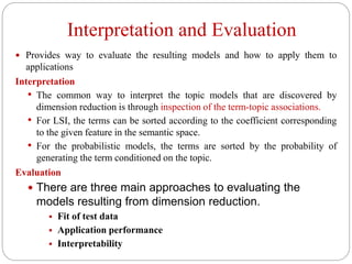 Interpretation and Evaluation
 Provides way to evaluate the resulting models and how to apply them to
applications
Interpretation
• The common way to interpret the topic models that are discovered by
dimension reduction is through inspection of the term-topic associations.
• For LSI, the terms can be sorted according to the coefficient corresponding
to the given feature in the semantic space.
• For the probabilistic models, the terms are sorted by the probability of
generating the term conditioned on the topic.
Evaluation
 There are three main approaches to evaluating the
models resulting from dimension reduction.
 Fit of test data
 Application performance
 Interpretability
 