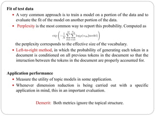 Fit of test data
 A very common approach is to train a model on a portion of the data and to
evaluate the fit of the model on another portion of the data.
 Perplexity is the most common way to report this probability. Computed as
the perplexity corresponds to the effective size of the vocabulary.
 Left-to-right method, in which the probability of generating each token in a
document is conditioned on all previous tokens in the document so that the
interaction between the tokens in the document are properly accounted for.
Application performance
 Measure the utility of topic models in some application.
 Whenever dimension reduction is being carried out with a specific
application in mind, this in an important evaluation.
Demerit: Both metrics ignore the topical structure.
 