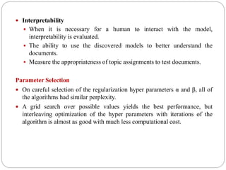  Interpretability
 When it is necessary for a human to interact with the model,
interpretability is evaluated.
 The ability to use the discovered models to better understand the
documents.
 Measure the appropriateness of topic assignments to test documents.
Parameter Selection
 On careful selection of the regularization hyper parameters α and β, all of
the algorithms had similar perplexity.
 A grid search over possible values yields the best performance, but
interleaving optimization of the hyper parameters with iterations of the
algorithm is almost as good with much less computational cost.
 
