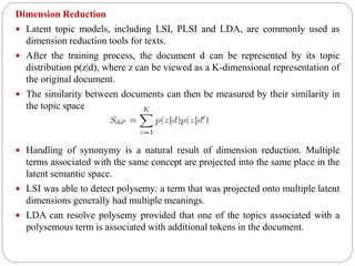 Dimension Reduction
 Latent topic models, including LSI, PLSI and LDA, are commonly used as
dimension reduction tools for texts.
 After the training process, the document d can be represented by its topic
distribution p(z|d), where z can be viewed as a K-dimensional representation of
the original document.
 The similarity between documents can then be measured by their similarity in
the topic space
 Handling of synonymy is a natural result of dimension reduction. Multiple
terms associated with the same concept are projected into the same place in the
latent semantic space.
 LSI was able to detect polysemy: a term that was projected onto multiple latent
dimensions generally had multiple meanings.
 LDA can resolve polysemy provided that one of the topics associated with a
polysemous term is associated with additional tokens in the document.
 