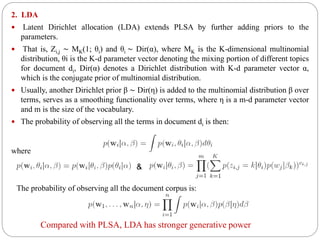 2. LDA
 Latent Dirichlet allocation (LDA) extends PLSA by further adding priors to the
parameters.
 That is, Zi,j ∼ MK(1; θi) and θi ∼ Dir(α), where MK is the K-dimensional multinomial
distribution, θi is the K-d parameter vector denoting the mixing portion of different topics
for document di, Dir(α) denotes a Dirichlet distribution with K-d parameter vector α,
which is the conjugate prior of multinomial distribution.
 Usually, another Dirichlet prior β ∼ Dir(η) is added to the multinomial distribution β over
terms, serves as a smoothing functionality over terms, where η is a m-d parameter vector
and m is the size of the vocabulary.
 The probability of observing all the terms in document di is then:
where
&
The probability of observing all the document corpus is:
Compared with PLSA, LDA has stronger generative power
 