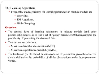 The Learning Algorithms
 Frequently used algorithms for learning parameters in mixture models are
 Overview.
 EM Algorithm.
 Gibbs Sampling.
Overview
 The general idea of learning parameters in mixture models (and other
probabilistic models) is to find a set of “good” parameters θ that maximizes the
probability of generating the observed data.
 Two estimation criterions:
 Maximum-likelihood estimation (MLE)
 Maximum-a posteriori-probability (MAP)
 The likelihood (or likelihood function) of a set of parameters given the observed
data is defined as the probability of all the observations under those parameter
values.
 