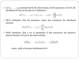  Let x1, . . . , xn (assumed iid) be the observations, let the parameter set be θ, the
likelihood of θ given the data set is defined as:
 MLE estimation: find the parameter values that maximizes the likelihood
function
 MAP estimation: find a set of parameters θ that maximizes the posterior
density function of θ given the observed data
where, p(θ) is the prior distribution for θ
 