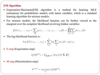 EM Algorithm
 Expectation-Maximum(EM) algorithm is a method for learning MLE
estimations for probabilistic models with latent variables, which is a standard
learning algorithm for mixture models.
 For mixture models, the likelihood function can be further viewed as the
marginal over the complete likelihood involving hidden variables:
 The log-likelihood function is:
 E-step (Expectation step):
 M-step (Maximization-step):
 