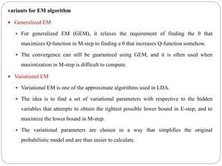 variants for EM algorithm
 Generalized EM
 For generalized EM (GEM), it relaxes the requirement of finding the θ that
maximizes Q-function in M-step to finding a θ that increases Q-function somehow.
 The convergence can still be guaranteed using GEM, and it is often used when
maximization in M-step is difficult to compute.
 Variational EM
 Variational EM is one of the approximate algorithms used in LDA.
 The idea is to find a set of variational parameters with respective to the hidden
variables that attempts to obtain the tightest possible lower bound in E-step, and to
maximize the lower bound in M-step.
 The variational parameters are chosen in a way that simplifies the original
probabilistic model and are thus easier to calculate.
 