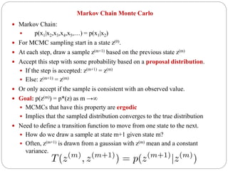 Markov Chain Monte Carlo
 Markov Chain:
 p(x1|x2,x3,x4,x5,…) = p(x1|x2)
 For MCMC sampling start in a state z(0).
 At each step, draw a sample z(m+1) based on the previous state z(m)
 Accept this step with some probability based on a proposal distribution.
 If the step is accepted: z(m+1) = z(m)
 Else: z(m+1) = z(m)
 Or only accept if the sample is consistent with an observed value.
 Goal: p(z(m)) = p*(z) as m →∞
 MCMCs that have this property are ergodic
 Implies that the sampled distribution converges to the true distribution
 Need to define a transition function to move from one state to the next.
 How do we draw a sample at state m+1 given state m?
 Often, z(m+1) is drawn from a gaussian with z(m) mean and a constant
variance.
 