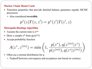 Markov Chain Monte Carlo
 Transition properties that provide detailed balance guarantee ergodic MCMC
processess.
 Also considered reversible.
Metropolis-Hastings Algorithm
 Assume the current state is z(m).
 Draw a sample z* from q(z|z(m))
 Accept probability function
 Often use a normal distribution for q
 Tradeoff between convergence and acceptance rate based on variance.
 