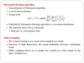 Metropolis-Hastings algorithm
 Generalization of Metropolis algorithm
 q can be non-symmetric.
 Accept prob.
 P defined by Metropolis-Hastings algorithm is a invariant distribution.
 The common choice for q is Gaussian
 Step size vs. convergence time
Gibbs Sampling
 We’ve been treating z as a vector to be sampled as a whole
 However, in high dimensions, the accept probability becomes vanishingly
small.
 Gibbs sampling allows us to sample one variable at a time, based on the
other variables in z.
)
)|()(~
)|()(~
,1min(),( )(*)(
*)(*
)(*
t
k
t
t
kt
k
zzqzp
zzqzp
zzA 
 