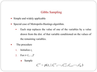 Gibbs Sampling
 Simple and widely applicable
 Special case of Metropolis-Hastings algorithm.
 Each step replaces the value of one of the variables by a value
drawn from the dist. of that variable conditioned on the values of
the remaining variables.
 The procedure
1. Initialize zi
2. For t=1,…,T
 Sample
),,,,,|(~ 1
1
1
1
1
1 t
M
t
i
t
i
t
i
t
i zzzzzpz  



 