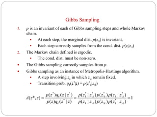 Gibbs Sampling
1. p is an invariant of each of Gibbs sampling steps and whole Markov
chain.
 At each step, the marginal dist. p(zi) is invariant.
 Each step correctly samples from the cond. dist. p(zi|zi)
2. The Markov chain defined is ergodic.
 The cond. dist. must be non-zero.
 The Gibbs sampling correctly samples from p.
 Gibbs sampling as an instance of Metropolis-Hastings algorithm.
 A step involving zk in which zk remain fixed.
 Transition prob. qk(z*|z) = p(z*
k|zk)
1
)|()()|(
)|()()|(
)|()(
)|()(
)*,(

*

*

*

*

*
*
**

kkkkk
kkkkk
k
k
zzpzpzzp
zzpzpzzp
zzqzp
zzqzp
zzA
 