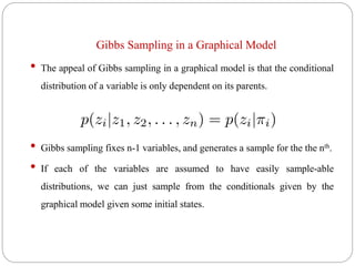 Gibbs Sampling in a Graphical Model
• The appeal of Gibbs sampling in a graphical model is that the conditional
distribution of a variable is only dependent on its parents.
• Gibbs sampling fixes n-1 variables, and generates a sample for the the nth.
• If each of the variables are assumed to have easily sample-able
distributions, we can just sample from the conditionals given by the
graphical model given some initial states.
 