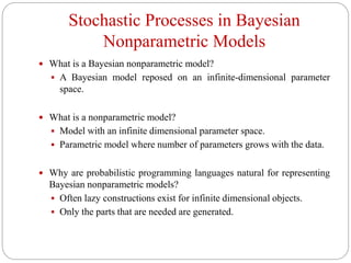 Stochastic Processes in Bayesian
Nonparametric Models
 What is a Bayesian nonparametric model?
 A Bayesian model reposed on an infinite-dimensional parameter
space.
 What is a nonparametric model?
 Model with an infinite dimensional parameter space.
 Parametric model where number of parameters grows with the data.
 Why are probabilistic programming languages natural for representing
Bayesian nonparametric models?
 Often lazy constructions exist for infinite dimensional objects.
 Only the parts that are needed are generated.
 