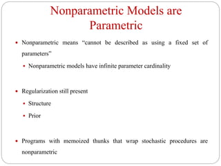 Nonparametric Models are
Parametric
 Nonparametric means “cannot be described as using a fixed set of
parameters”
 Nonparametric models have infinite parameter cardinality
 Regularization still present
 Structure
 Prior
 Programs with memoized thunks that wrap stochastic procedures are
nonparametric
 