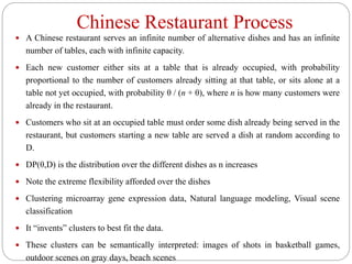 Chinese Restaurant Process
 A Chinese restaurant serves an infinite number of alternative dishes and has an infinite
number of tables, each with infinite capacity.
 Each new customer either sits at a table that is already occupied, with probability
proportional to the number of customers already sitting at that table, or sits alone at a
table not yet occupied, with probability θ / (n + θ), where n is how many customers were
already in the restaurant.
 Customers who sit at an occupied table must order some dish already being served in the
restaurant, but customers starting a new table are served a dish at random according to
D.
 DP(θ,D) is the distribution over the different dishes as n increases
 Note the extreme flexibility afforded over the dishes
 Clustering microarray gene expression data, Natural language modeling, Visual scene
classification
 It “invents” clusters to best fit the data.
 These clusters can be semantically interpreted: images of shots in basketball games,
outdoor scenes on gray days, beach scenes
 