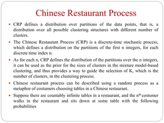 Chinese Restaurant Process
 CRP defines a distribution over partitions of the data points, that is, a
distribution over all possible clustering structures with different number of
clusters.
 The Chinese Restaurant Process (CRP) is a discrete-time stochastic process,
which defines a distribution on the partitions of the first n integers, for each
discrete time index n.
 As for each n, CRP defines the distribution of the partitions over the n integers,
it can be used as the prior for the sizes of clusters in the mixture model-based
clustering, and thus provides a way to guide the selection of K, which is the
number of clusters, in the clustering process.
 Chinese restaurant process can be described using a random process as a
metaphor of costumers choosing tables in a Chinese restaurant.
 Suppose there are countably infinite tables in a restaurant, and the nth costumer
walks in the restaurant and sits down at some table with the following
probabilities
 