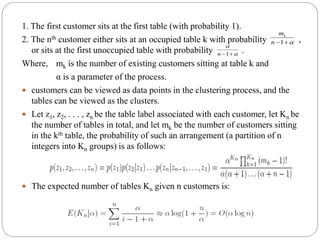 1. The first customer sits at the first table (with probability 1).
2. The nth customer either sits at an occupied table k with probability ,
or sits at the first unoccupied table with probability .
Where, mk is the number of existing customers sitting at table k and
α is a parameter of the process.
 customers can be viewed as data points in the clustering process, and the
tables can be viewed as the clusters.
 Let z1, z2, . . . , zn be the table label associated with each customer, let Kn be
the number of tables in total, and let mk be the number of customers sitting
in the kth table, the probability of such an arrangement (a partition of n
integers into Kn groups) is as follows:
 The expected number of tables Kn given n customers is:
1n
mk


1n
 
