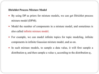 Dirichlet Process Mixture Model
 By using DP as priors for mixture models, we can get Dirichlet process
mixture model (DPM).
 Model the number of components in a mixture model, and sometimes is
also called infinite mixture model.
 For example, we can model infinite topics for topic modeling, infinite
components in infinite Gaussian mixture model, and so on.
 In such mixture models, to sample a data value, it will first sample a
distribution φi and then sample a value xi according to the distribution φi.
 
