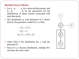 Dirichlet Process Mixture
 Let x1, x2, . . . , xn be n observed data points, and
θ1, θ2, . . . , θn be the parameters for the
distributions of latent clusters associated with
each data point,
 The distribution φi with parameter θi is drawn
from G, the generative model for xi is then:
 where F(θi) is the distribution for xi with the
parameter θi.
 Since G is a discrete distribution, multiple θi’s
can share the same value.
 