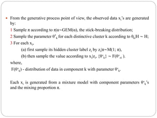  From the generative process point of view, the observed data xi’s are generated
by:
1 Sample π according to π|α∼GEM(α), the stick-breaking distribution;
2 Sample the parameter θ*
k for each distinctive cluster k according to θk|H ∼ H;
3 For each xi,
(a) first sample its hidden cluster label zi by zi|π∼M(1; π),
(b) then sample the value according to xi|zi, {θ∗
k} ∼ F(θ∗
zi ).
where,
F(θ∗
k) - distribution of data in component k with parameter θ∗
k.
Each xi is generated from a mixture model with component parameters θ∗
k’s
and the mixing proportion π.
 