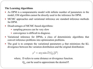 The Learning Algorithms
 As DPM is a nonparametric model with infinite number of parameters in the
model, EM algorithm cannot be directly used in the inference for DPM.
 MCMC approaches and variational inference are standard inference methods
for DPM.
 Disadvantages of MCMC-based algorithms:
 sampling process can be very slow
 convergence is difficult to diagnose.
 Variational inference for DPMs, a class of deterministic algorithms that
convert inference problems into optimization problems.
 The goal is to compute the variational parameters μ that minimizes the KL
divergence between the variation distribution and the original distribution:
where, D refers to some distance or divergence function.
Qμ∗ can be used to approximate the desired P.
 