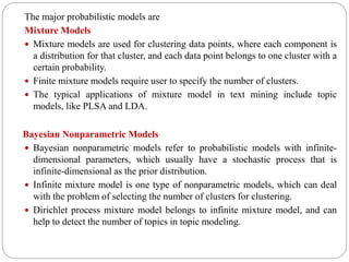 The major probabilistic models are
Mixture Models
 Mixture models are used for clustering data points, where each component is
a distribution for that cluster, and each data point belongs to one cluster with a
certain probability.
 Finite mixture models require user to specify the number of clusters.
 The typical applications of mixture model in text mining include topic
models, like PLSA and LDA.
Bayesian Nonparametric Models
 Bayesian nonparametric models refer to probabilistic models with infinite-
dimensional parameters, which usually have a stochastic process that is
infinite-dimensional as the prior distribution.
 Infinite mixture model is one type of nonparametric models, which can deal
with the problem of selecting the number of clusters for clustering.
 Dirichlet process mixture model belongs to infinite mixture model, and can
help to detect the number of topics in topic modeling.
 