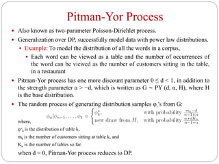 Pitman-Yor Process
 Also known as two-parameter Poisson-Dirichlet process.
 Generalization over DP, successfully model data with power law distributions.
 Example: To model the distribution of all the words in a corpus,
 Each word can be viewed as a table and the number of occurrences of
the word can be viewed as the number of customers sitting in the table,
in a restaurant
 Pitman-Yor process has one more discount parameter 0 ≤ d < 1, in addition to
the strength parameter α > −d, which is written as G ∼ PY (d, α, H), where H
is the base distribution.
 The random process of generating distribution samples φi’s from G:
where,
φ∗
k is the distribution of table k,
mk is the number of customers sitting at table k, and
Kn is the number of tables so far.
when d = 0, Pitman-Yor process reduces to DP.
 