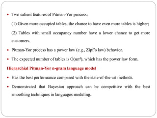  Two salient features of Pitman-Yor process:
(1) Given more occupied tables, the chance to have even more tables is higher;
(2) Tables with small occupancy number have a lower chance to get more
customers.
 Pitman-Yor process has a power law (e.g., Zipf’s law) behavior.
 The expected number of tables is O(αnd), which has the power law form.
Hierarchial Pitman-Yor n-gram language model
 Has the best performance compared with the state-of-the-art methods.
 Demonstrated that Bayesian approach can be competitive with the best
smoothing techniques in languages modeling.
 
