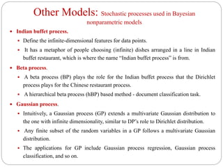 Other Models: Stochastic processes used in Bayesian
nonparametric models
 Indian buffet process.
 Define the infinite-dimensional features for data points.
 It has a metaphor of people choosing (infinite) dishes arranged in a line in Indian
buffet restaurant, which is where the name “Indian buffet process” is from.
 Beta process.
 A beta process (BP) plays the role for the Indian buffet process that the Dirichlet
process plays for the Chinese restaurant process.
 A hierarchical beta process (hBP) based method - document classification task.
 Gaussian process.
 Intuitively, a Gaussian process (GP) extends a multivariate Gaussian distribution to
the one with infinite dimensionality, similar to DP’s role to Dirichlet distribution.
 Any finite subset of the random variables in a GP follows a multivariate Gaussian
distribution.
 The applications for GP include Gaussian process regression, Gaussian process
classification, and so on.
 