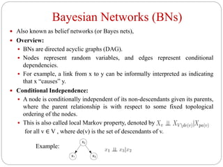 Bayesian Networks (BNs)
 Also known as belief networks (or Bayes nets),
 Overview:
 BNs are directed acyclic graphs (DAG).
 Nodes represent random variables, and edges represent conditional
dependencies.
 For example, a link from x to y can be informally interpreted as indicating
that x “causes” y.
 Conditional Independence:
 A node is conditionally independent of its non-descendants given its parents,
where the parent relationship is with respect to some fixed topological
ordering of the nodes.
 This is also called local Markov property, denoted by
for all v ∈ V , where de(v) is the set of descendants of v.
Example:
 