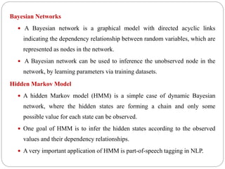 Bayesian Networks
 A Bayesian network is a graphical model with directed acyclic links
indicating the dependency relationship between random variables, which are
represented as nodes in the network.
 A Bayesian network can be used to inference the unobserved node in the
network, by learning parameters via training datasets.
Hidden Markov Model
 A hidden Markov model (HMM) is a simple case of dynamic Bayesian
network, where the hidden states are forming a chain and only some
possible value for each state can be observed.
 One goal of HMM is to infer the hidden states according to the observed
values and their dependency relationships.
 A very important application of HMM is part-of-speech tagging in NLP.
 