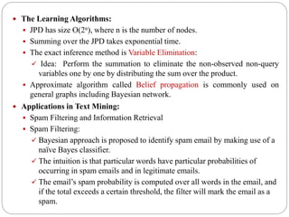  The Learning Algorithms:
 JPD has size O(2n), where n is the number of nodes.
 Summing over the JPD takes exponential time.
 The exact inference method is Variable Elimination:
 Idea: Perform the summation to eliminate the non-observed non-query
variables one by one by distributing the sum over the product.
 Approximate algorithm called Belief propagation is commonly used on
general graphs including Bayesian network.
 Applications in Text Mining:
 Spam Filtering and Information Retrieval
 Spam Filtering:
 Bayesian approach is proposed to identify spam email by making use of a
naïve Bayes classifier.
 The intuition is that particular words have particular probabilities of
occurring in spam emails and in legitimate emails.
 The email’s spam probability is computed over all words in the email, and
if the total exceeds a certain threshold, the filter will mark the email as a
spam.
 