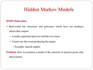 Hidden Markov Models
HMM Motivation:
 Real-world has structures and processes which have (or produce)
observable outputs
 Usually sequential (process unfolds over time)
 Cannot see the event producing the output
 Example: speech signals
Problem: How to construct a model of the structure or process given only
observations
 