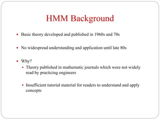 HMM Background
 Basic theory developed and published in 1960s and 70s
 No widespread understanding and application until late 80s
 Why?
 Theory published in mathematic journals which were not widely
read by practicing engineers
 Insufficient tutorial material for readers to understand and apply
concepts
 