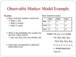 Observable Markov Model Example
Weather
 Once each day weather is observed
 State 1: rain
 State 2: cloudy
 State 3: sunny
 What is the probability the weather for
the next 7 days will be:
 sun, sun, rain, rain, sun, cloudy, sun
 Each state corresponds to a physical
observable event
State transition matrix
Rainy Cloudy Sunny
Rainy 0.4 0.3 0.3
Cloudy 0.2 0.6 0.2
Sunny 0.1 0.1 0.8
 