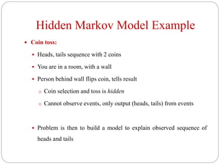 Hidden Markov Model Example
 Coin toss:
 Heads, tails sequence with 2 coins
 You are in a room, with a wall
 Person behind wall flips coin, tells result
o Coin selection and toss is hidden
o Cannot observe events, only output (heads, tails) from events
 Problem is then to build a model to explain observed sequence of
heads and tails
 