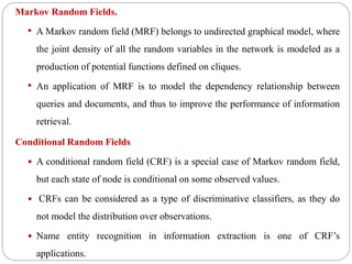 Markov Random Fields.
• A Markov random field (MRF) belongs to undirected graphical model, where
the joint density of all the random variables in the network is modeled as a
production of potential functions defined on cliques.
• An application of MRF is to model the dependency relationship between
queries and documents, and thus to improve the performance of information
retrieval.
Conditional Random Fields
 A conditional random field (CRF) is a special case of Markov random field,
but each state of node is conditional on some observed values.
 CRFs can be considered as a type of discriminative classifiers, as they do
not model the distribution over observations.
 Name entity recognition in information extraction is one of CRF’s
applications.
 