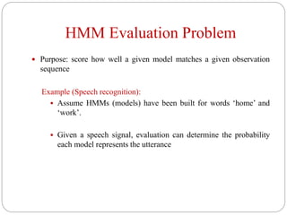 HMM Evaluation Problem
 Purpose: score how well a given model matches a given observation
sequence
Example (Speech recognition):
 Assume HMMs (models) have been built for words ‘home’ and
‘work’.
 Given a speech signal, evaluation can determine the probability
each model represents the utterance
 