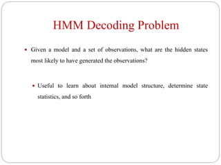 HMM Decoding Problem
 Given a model and a set of observations, what are the hidden states
most likely to have generated the observations?
 Useful to learn about internal model structure, determine state
statistics, and so forth
 