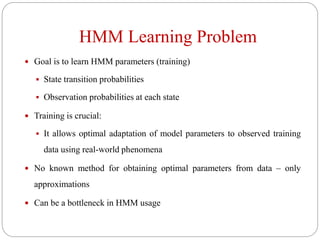 HMM Learning Problem
 Goal is to learn HMM parameters (training)
 State transition probabilities
 Observation probabilities at each state
 Training is crucial:
 It allows optimal adaptation of model parameters to observed training
data using real-world phenomena
 No known method for obtaining optimal parameters from data – only
approximations
 Can be a bottleneck in HMM usage
 
