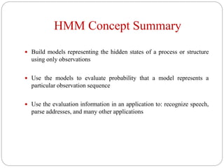 HMM Concept Summary
 Build models representing the hidden states of a process or structure
using only observations
 Use the models to evaluate probability that a model represents a
particular observation sequence
 Use the evaluation information in an application to: recognize speech,
parse addresses, and many other applications
 
