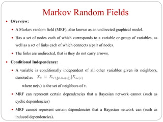 Markov Random Fields
 Overview:
 A Markov random field (MRF), also known as an undirected graphical model.
 Has a set of nodes each of which corresponds to a variable or group of variables, as
well as a set of links each of which connects a pair of nodes.
 The links are undirected, that is they do not carry arrows.
 Conditional Independence:
 A variable is conditionally independent of all other variables given its neighbors,
denoted as
where ne(v) is the set of neighbors of v.
 MRF can represent certain dependencies that a Bayesian network cannot (such as
cyclic dependencies)
 MRF cannot represent certain dependencies that a Bayesian network can (such as
induced dependencies).
 