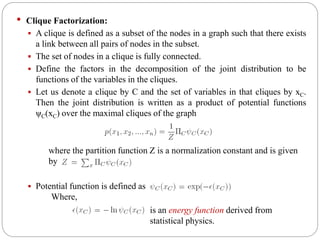 • Clique Factorization:
 A clique is defined as a subset of the nodes in a graph such that there exists
a link between all pairs of nodes in the subset.
 The set of nodes in a clique is fully connected.
 Define the factors in the decomposition of the joint distribution to be
functions of the variables in the cliques.
 Let us denote a clique by C and the set of variables in that cliques by xC.
Then the joint distribution is written as a product of potential functions
ψC(xC) over the maximal cliques of the graph
where the partition function Z is a normalization constant and is given
by
 Potential function is defined as
is an energy function derived from
statistical physics.
Where,
 
