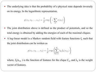  The underlying idea is that the probability of a physical state depends inversely
on its energy. In the logarithmic representation,
 The joint distribution above is defined as the product of potentials, and so the
total energy is obtained by adding the energies of each of the maximal cliques.
 A log-linear model is a Markov random field with feature functions fk such that
the joint distribution can be written as
where, fk(xCk ) is the function of features for the clique Ck, and λk is the weight
vector of features.
 