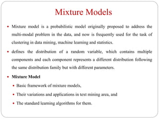 Mixture Models
 Mixture model is a probabilistic model originally proposed to address the
multi-modal problem in the data, and now is frequently used for the task of
clustering in data mining, machine learning and statistics.
 defines the distribution of a random variable, which contains multiple
components and each component represents a different distribution following
the same distribution family but with different parameters.
 Mixture Model
 Basic framework of mixture models,
 Their variations and applications in text mining area, and
 The standard learning algorithms for them.
 