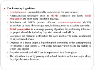  The Learning Algorithms
 Exact inference is computationally intractable in the general case.
 Approximation techniques such as MCMC approach and loopy belief
propagation are often more feasible in practice.
 Subclasses of MRFs permit efficient maximum-a-posterior (MAP)
estimation, or more likely assignment, inference, such as associate networks.
 Belief propagation is a message passing algorithm for performing inference
on graphical models, including Bayesian networks and MRFs.
 Calculates the marginal distribution for each unobserved node, conditional
on any observed nodes.
 Operates on a factor graph, a bipartite graph containing nodes corresponding
to variables V and factors U, with edges between variables and the factors in
which they appear.
 Bayesian network and MRF can be represented as a factor graph.
 The algorithm works by passing real valued function called messages along
the edges between the nodes.
 