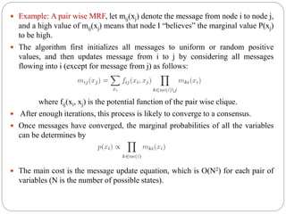  Example: A pair wise MRF, let mij(xj) denote the message from node i to node j,
and a high value of mij(xj) means that node I “believes” the marginal value P(xj)
to be high.
 The algorithm first initializes all messages to uniform or random positive
values, and then updates message from i to j by considering all messages
flowing into i (except for message from j) as follows:
where fij(xi, xj) is the potential function of the pair wise clique.
 After enough iterations, this process is likely to converge to a consensus.
 Once messages have converged, the marginal probabilities of all the variables
can be determines by
 The main cost is the message update equation, which is O(N2) for each pair of
variables (N is the number of possible states).
 