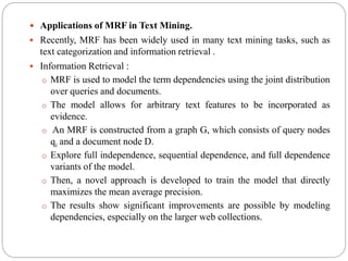  Applications of MRF in Text Mining.
 Recently, MRF has been widely used in many text mining tasks, such as
text categorization and information retrieval .
 Information Retrieval :
o MRF is used to model the term dependencies using the joint distribution
over queries and documents.
o The model allows for arbitrary text features to be incorporated as
evidence.
o An MRF is constructed from a graph G, which consists of query nodes
qi and a document node D.
o Explore full independence, sequential dependence, and full dependence
variants of the model.
o Then, a novel approach is developed to train the model that directly
maximizes the mean average precision.
o The results show significant improvements are possible by modeling
dependencies, especially on the larger web collections.
 